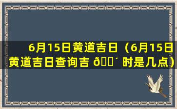 6月15日黄道吉日（6月15日黄道吉日查询吉 🌴 时是几点）